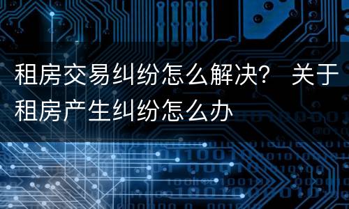 租房交易纠纷怎么解决？ 关于租房产生纠纷怎么办