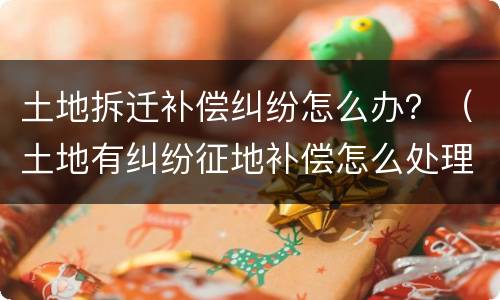 土地拆迁补偿纠纷怎么办？（土地有纠纷征地补偿怎么处理）