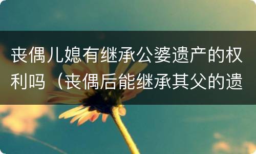 丧偶儿媳有继承公婆遗产的权利吗（丧偶后能继承其父的遗产吗?）