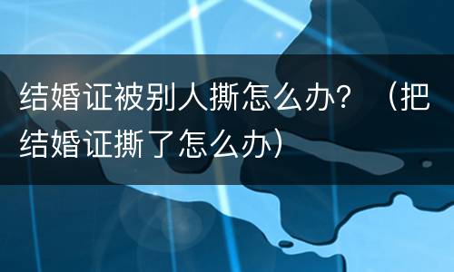 结婚证被别人撕怎么办？（把结婚证撕了怎么办）