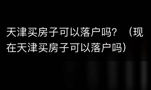 天津买房子可以落户吗？（现在天津买房子可以落户吗）