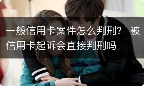 一般信用卡案件怎么判刑？ 被信用卡起诉会直接判刑吗