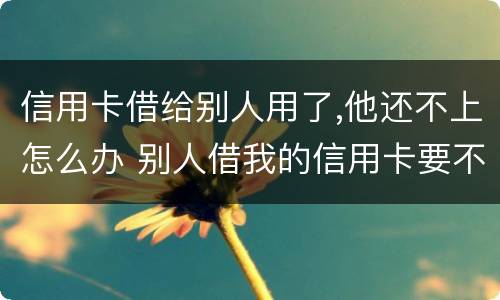 信用卡借给别人用了,他还不上怎么办 别人借我的信用卡要不来怎么办