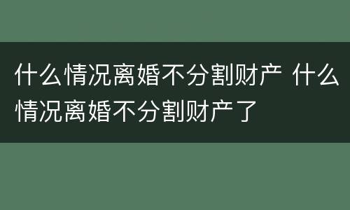 什么情况离婚不分割财产 什么情况离婚不分割财产了