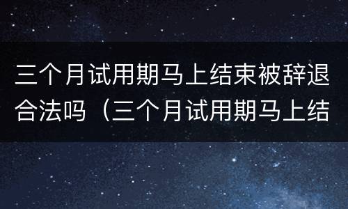 三个月试用期马上结束被辞退合法吗（三个月试用期马上结束被辞退概率大么）
