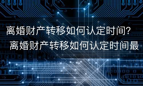 离婚财产转移如何认定时间？ 离婚财产转移如何认定时间最长