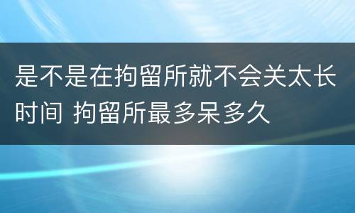 是不是在拘留所就不会关太长时间 拘留所最多呆多久