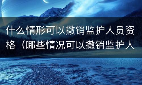 什么情形可以撤销监护人员资格（哪些情况可以撤销监护人资格）