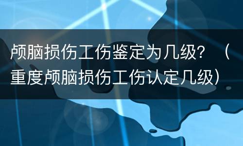 颅脑损伤工伤鉴定为几级？（重度颅脑损伤工伤认定几级）