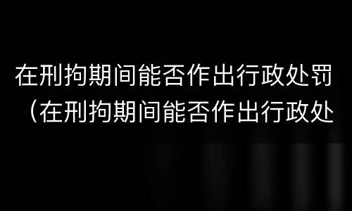在刑拘期间能否作出行政处罚（在刑拘期间能否作出行政处罚决定书）