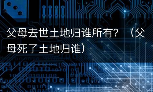 父母去世土地归谁所有？（父母死了土地归谁）