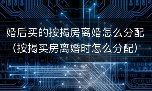 婚后买的按揭房离婚怎么分配（按揭买房离婚时怎么分配）