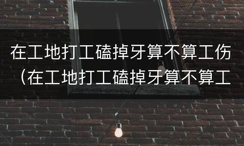 在工地打工磕掉牙算不算工伤（在工地打工磕掉牙算不算工伤）