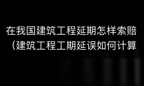 在我国建筑工程延期怎样索赔（建筑工程工期延误如何计算违约金?）