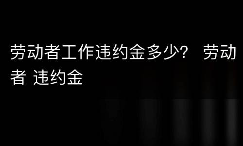 劳动者工作违约金多少？ 劳动者 违约金