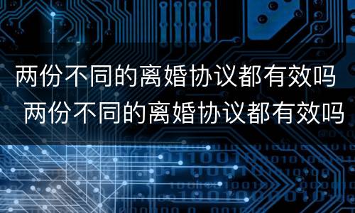 两份不同的离婚协议都有效吗 两份不同的离婚协议都有效吗