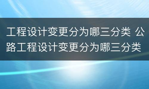 工程设计变更分为哪三分类 公路工程设计变更分为哪三分类