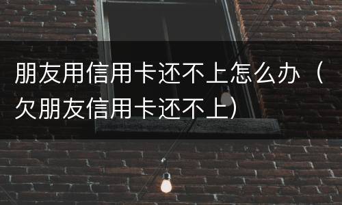 朋友用信用卡还不上怎么办（欠朋友信用卡还不上）