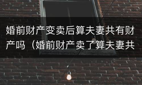 婚前财产变卖后算夫妻共有财产吗（婚前财产卖了算夫妻共同财产吗）