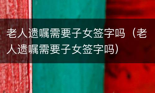老人遗嘱需要子女签字吗（老人遗嘱需要子女签字吗）