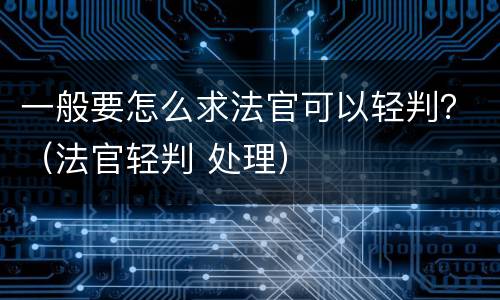 一般要怎么求法官可以轻判？（法官轻判 处理）