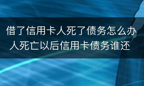 借了信用卡人死了债务怎么办 人死亡以后信用卡债务谁还