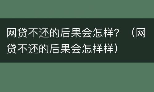 网贷不还的后果会怎样？（网贷不还的后果会怎样样）