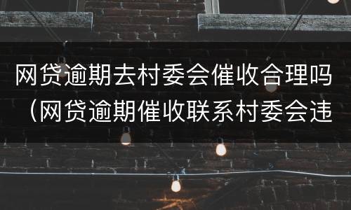 网贷逾期去村委会催收合理吗（网贷逾期催收联系村委会违法吗）