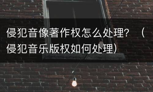 侵犯音像著作权怎么处理？（侵犯音乐版权如何处理）
