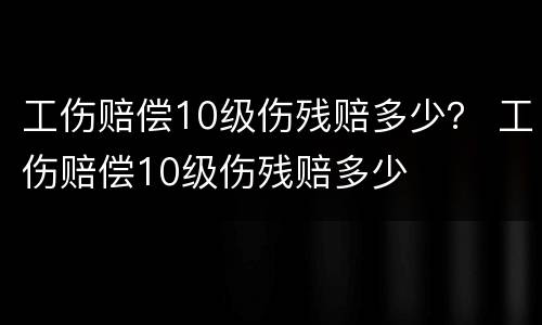 工伤赔偿10级伤残赔多少？ 工伤赔偿10级伤残赔多少
