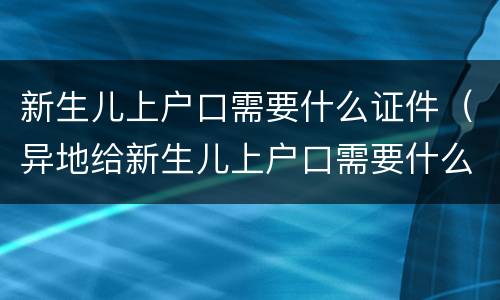 新生儿上户口需要什么证件（异地给新生儿上户口需要什么证件）