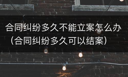 合同纠纷多久不能立案怎么办（合同纠纷多久可以结案）
