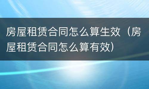 房屋租赁合同怎么算生效（房屋租赁合同怎么算有效）