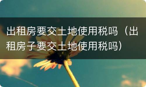 出租房要交土地使用税吗（出租房子要交土地使用税吗）