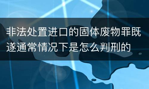 非法处置进口的固体废物罪既遂通常情况下是怎么判刑的
