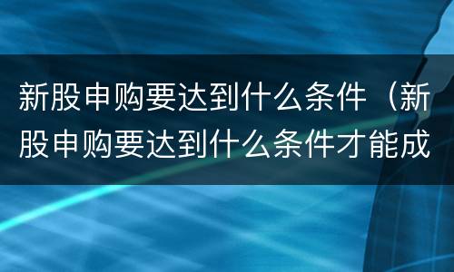 新股申购要达到什么条件（新股申购要达到什么条件才能成功）