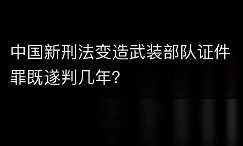 中国新刑法变造武装部队证件罪既遂判几年？
