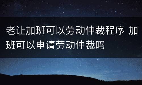 老让加班可以劳动仲裁程序 加班可以申请劳动仲裁吗