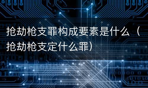 抢劫枪支罪构成要素是什么（抢劫枪支定什么罪）