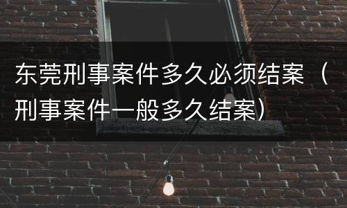 东莞刑事案件多久必须结案（刑事案件一般多久结案）