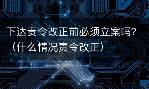 下达责令改正前必须立案吗？（什么情况责令改正）