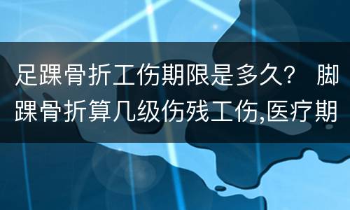 足踝骨折工伤期限是多久？ 脚踝骨折算几级伤残工伤,医疗期可以多久