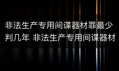 非法生产专用间谍器材罪最少判几年 非法生产专用间谍器材罪最少判几年以上