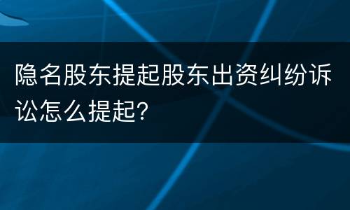 隐名股东提起股东出资纠纷诉讼怎么提起？