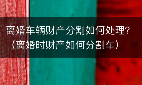 离婚车辆财产分割如何处理？（离婚时财产如何分割车）