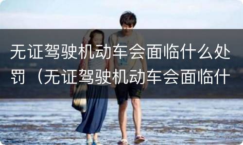 无证驾驶机动车会面临什么处罚（无证驾驶机动车会面临什么处罚行为）