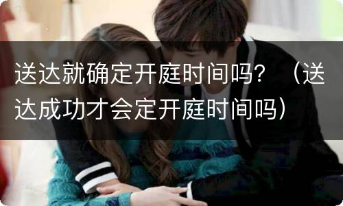 送达就确定开庭时间吗？（送达成功才会定开庭时间吗）