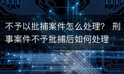 不予以批捕案件怎么处理？ 刑事案件不予批捕后如何处理