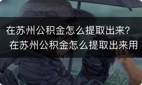 在苏州公积金怎么提取出来？ 在苏州公积金怎么提取出来用
