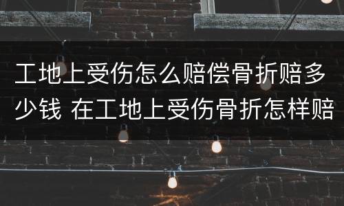 工地上受伤怎么赔偿骨折赔多少钱 在工地上受伤骨折怎样赔偿能赔偿多少钱